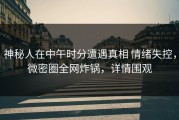 神秘人在中午时分遭遇真相 情绪失控，微密圈全网炸锅，详情围观