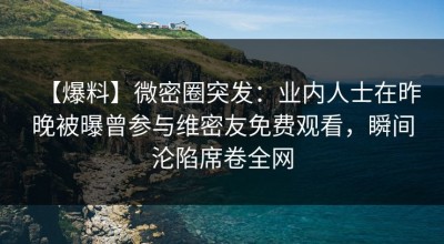 【爆料】微密圈突发：业内人士在昨晚被曝曾参与维密友免费观看，瞬间沦陷席卷全网